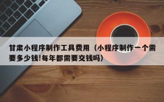 厦门甘肃小程序制作工具费用（小程序制作一个需要多少钱!每年都需要交钱吗）