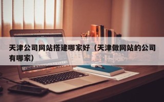 厦门天津公司网站搭建哪家好（天津做网站的公司有哪家）