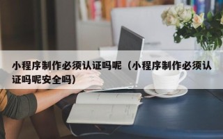 厦门小程序制作必须认证吗呢（小程序制作必须认证吗呢安全吗）