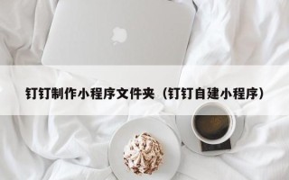 厦门钉钉制作小程序文件夹（钉钉自建小程序）