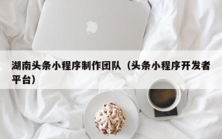厦门湖南头条小程序制作团队（头条小程序开发者平台）