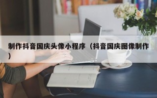 厦门制作抖音国庆头像小程序（抖音国庆图像制作）
