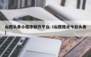 厦门山西头条小程序制作平台（山西视点今日头条）